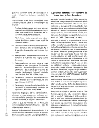 FERTILIZANTES: AGROINDÚSTRIA E SUSTENTABILIDADE 
100 
Créditos Sumário Apresentação Home 
quando se utilizaram rochas ultramáficas (lavas e 
tufos) e rochas ultrapotássicas de Mata da Corda 
(MG)22. 
UnB, Embrapa e CETEM deram continuidade a este 
campo de pesquisa. Citem-se como exemplos, os 
projetos: 
⎯ Fertilização da terra pela terra: uma alterna-tiva 
de sustentabilidade para o pequeno agri-cultor 
rural desenvolvido pelo Centro de De-senvolvimento 
Sustentável da UnB. 
⎯ Pó-de-Rocha - custo comparativo do pó-de-rocha 
e fertilizantes convencionais, estudo da 
Embrapa Cerrados. 
⎯ Caracterização e cinética de dissolução de mi-nerais 
de rochas como fontes de K, Ca, Mg e 
Si, também desenvolvido pela Embrapa Cer-rados. 
⎯ Avaliação de rochas brasileiras como fontes al-ternativas 
de nutrientes para a agropecuária 
(Embrapa). 
⎯ Desenvolvimento de novas fontes e rotas 
tecnológicas para obtenção de fertilizantes 
potássicos - ampla abordagem financiada pelo 
CT-Mineral e desenvolvida por 17 centros de 
pesquisa (sendo dez da Embrapa), incluindo 
o CETEM, UnB, UFSCAR, UFBA e EBDA. 
⎯ Carbonatitos como fonte alternativa na adu-bação 
de solos - convênio Embrapa/UnB com 
a participação do CETEM. 
⎯ Carbonatitos ricos de flogopita/vermiculita de 
Catalão (GO), como fontes de nutrientes na 
agricultura - Embrapa, UnB e CETEM. 
Nesta linha de pesquisa CETEM e Embrapa tam-bém 
estão a realizar estudos com rejeitos do con-centrado 
fosfático de Angico dos Dias (BA/PI) re-sultantes 
da separação magnética do minério. 
Lembra-se que, no Paraná e em São Paulo, são 
comercializados materiais fertilizantes à base de 
pó-de-rocha de basaltos23. 
Aspectos da Rochagem s.l., envolvendo não só a 
remineralização mas também a calagem de solos são 
desenvolvidas nos capítulos 5, 12, 14 e 15 deste livro. 
2.5.Plantas perenes: gerenciamento da 
água, solos e ciclos de carbono 
O homem neolítico começou a colher plantas com 
sementes e, para garantir continuidade mais seden-tária, 
replantava as sementes, selecionando prova-velmente 
as que apresentavam qualidades mais 
desejáveis, isto é, alto rendimento, debulha fácil e 
resistência. "Assim o cultivo ativo e a pressão da 
seleção evolutiva resultaram rapidamente em plan-tas 
anuais domesticadas com qualidades mais atra-entes" 
(GLOVER, COX e REGANOLD, 2007). 
Nos anos 70, século XX, o geneticista de plantas 
West Jackson desenvolveu estudo comparativo 
entre a agricultura industrial atual e o crescimento 
natural da vegetação há 10 mil anos, quando plan-tas 
perenes dominavam quase todas as paisagens 
do planeta. Observou que as gramíneas e as flo-res 
perenes das pradarias do Kansas eram alta-mente 
produtivas ano após ano, formavam solos 
ricos e mantinham-nos. Não precisavam de fertili-zantes 
ou herbicidas para prosperar e afastavam 
naturalmente pragas e doenças. A água nos solos 
da pradaria era cristalina e a vida selvagem, abun-dante. 
Já os campos próximos, cultivados com plan-tas 
anuais como milho, trigo, sorgo, girassol e soja 
exigiam cuidados, freqüentes e caros, para per-manecerem 
produtivos (CANINE, 2005 in GLOVER, 
COX e REGANOLD, 2007). 
Com suas raízes normalmente mais profundas que 
dois metros, as comunidades de plantas perenes 
são reguladoras-chave de funções do ecossistema, 
tais como: o gerenciamento da água e dos ciclos 
de carbono e nitrogênio. 
No cultivo das plantas perenes, o custo com 
herbicidas pode ser 4 a 8,5 vezes menor do que 
com as anuais. A vida selvagem também se bene-ficia 
e, além disso, as plantas perenes podem ser 
cultivadas de forma sustentável em terras margi-nais 
que, ou já possuem solo pobre, ou que seria 
esgotado em poucos anos de cultivo intensivo de 
plantas anuais. 
Em estudo que durou um século sobre os fatores 
que afetam a erosão do solo, a grama-timóteo, 
uma variedade de capim perene, provou ser cerca 
 