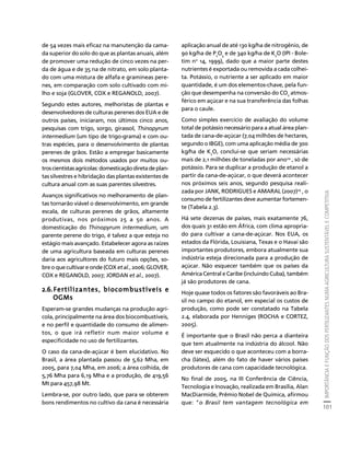 IMPORTÂNCIA E FUNÇÃO DOS FERTILIZANTES NUMA AGRICULTURA SUSTENTÁVEL E COMPETITIVA 
101 
Créditos Sumário Apresentação Home 
de 54 vezes mais eficaz na manutenção da cama-da 
superior do solo do que as plantas anuais, além 
de promover uma redução de cinco vezes na per-da 
de água e de 35 na de nitrato, em solo planta-do 
com uma mistura de alfafa e gramíneas pere-nes, 
em comparação com solo cultivado com mi-lho 
e soja (GLOVER, COX e REGANOLD, 2007). 
Segundo estes autores, melhoristas de plantas e 
desenvolvedores de culturas perenes dos EUA e de 
outros países, iniciaram, nos últimos cinco anos, 
pesquisas com trigo, sorgo, girassol, Thinopyrum 
intermedium (um tipo de trigo-grama) e com ou-tras 
espécies, para o desenvolvimento de plantas 
perenes de grãos. Estão a empregar basicamente 
os mesmos dois métodos usados por muitos ou-tros 
cientistas agrícolas: domesticação direta de plan-tas 
silvestres e hibridação das plantas existentes de 
cultura anual com as suas parentes silvestres. 
Avanços significativos no melhoramento de plan-tas 
tornarão viável o desenvolvimento, em grande 
escala, de culturas perenes de grãos, altamente 
produtivas, nos próximos 25 a 50 anos. A 
domesticação do Thinopyrum intermedium, um 
parente perene do trigo, é talvez a que esteja no 
estágio mais avançado. Estabelecer agora as raízes 
de uma agricultura baseada em culturas perenes 
daria aos agricultores do futuro mais opções, so-bre 
o que cultivar e onde (COX et al., 2006; GLOVER, 
COX e REGANOLD, 2007; JORDAN et al., 2007). 
2.6.Fertilizantes, biocombustíveis e 
OGMs 
Esperam-se grandes mudanças na produção agrí-cola, 
principalmente na área dos biocombustíveis, 
e no perfil e quantidade do consumo de alimen-tos, 
o que irá refletir num maior volume e 
especificidade no uso de fertilizantes. 
O caso da cana-de-açúcar é bem elucidativo. No 
Brasil, a área plantada passou de 5,62 Mha, em 
2005, para 7,04 Mha, em 2006; a área colhida, de 
5,76 Mha para 6,19 Mha e a produção, de 419,56 
Mt para 457,98 Mt. 
Lembra-se, por outro lado, que para se obterem 
bons rendimentos no cultivo da cana é necessária 
aplicação anual de até 130 kg/ha de nitrogênio, de 
90 kg/ha de P2O5 e de 340 kg/ha de K2O (IPI - Bole-tim 
no 14, 1999), dado que a maior parte destes 
nutrientes é exportada ou removida a cada colhei-ta. 
Potássio, o nutriente a ser aplicado em maior 
quantidade, é um dos elementos-chave, pela fun-ção 
que desempenha na conversão do CO2 atmos-férico 
em açúcar e na sua transferência das folhas 
para o caule. 
Como simples exercício de avaliação do volume 
total de potássio necessário para a atual área plan-tada 
de cana-de-açúcar (7,04 milhões de hectares, 
segundo o IBGE), com uma aplicação média de 300 
kg/ha de K2O, conclui-se que seriam necessárias 
mais de 2,1 milhões de toneladas por ano24 , só de 
potássio. Para se duplicar a produção de etanol a 
partir da cana-de-açúcar, o que deverá acontecer 
nos próximos seis anos, segundo pesquisa reali-zada 
por JANK, RODRIGUES e AMARAL (2007)25 , o 
consumo de fertilizantes deve aumentar fortemen-te 
(Tabela 2.3). 
Há sete dezenas de países, mais exatamente 76, 
dos quais 31 estão em África, com clima apropria-do 
para cultivar a cana-de-açúcar. Nos EUA, os 
estados da Flórida, Louisiana, Texas e o Havaí são 
importantes produtores, embora atualmente sua 
indústria esteja direcionada para a produção de 
açúcar. Não esquecer também que os países da 
América Central e Caribe (incluindo Cuba), também 
já são produtores de cana. 
Hoje quase todos os fatores são favoráveis ao Bra-sil 
no campo do etanol, em especial os custos de 
produção, como pode ser constatado na Tabela 
2.4, elaborada por Henniges (ROCHA e CORTEZ, 
2005). 
É importante que o Brasil não perca a dianteira 
que tem atualmente na indústria do álcool. Não 
deve ser esquecido o que aconteceu com a borra-cha 
(látex), além do fato de haver vários países 
produtores de cana com capacidade tecnológica. 
No final de 2005, na III Conferência de Ciência, 
Tecnologia e Inovação, realizada em Brasília, Alan 
MacDiarmide, Prêmio Nobel de Química, afirmou 
que: "o Brasil tem vantagem tecnológica em 
 