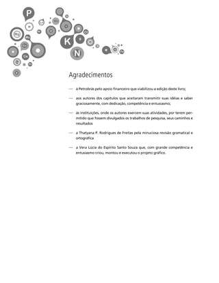 11 
Créditos Sumário Apresentação Home 
Agradecimentos 
⎯ à Petrobrás pelo apoio financeiro que viabilizou a edição deste livro; 
⎯ aos autores dos capítulos que aceitaram transmitir suas idéias e saber 
graciosamente, com dedicação, competência e entusiasmo; 
⎯ às instituições, onde os autores exercem suas atividades, por terem per-mitido 
que fossem divulgados os trabalhos de pesquisa, seus caminhos e 
resultados 
⎯ a Thatyana P. Rodrigues de Freitas pela minuciosa revisão gramatical e 
ortográfica 
⎯ a Vera Lúcia do Espírito Santo Souza que, com grande competência e 
entusiasmo criou, montou e executou o projeto gráfico. 
 