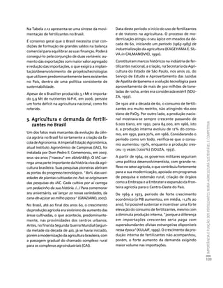 IMPORTÂNCIA E FUNÇÃO DOS FERTILIZANTES NUMA AGRICULTURA SUSTENTÁVEL E COMPETITIVA 
109 
Créditos Sumário Apresentação Home 
Na Tabela 2.12 apresenta-se uma síntese da movi-mentação 
de fertilizantes no Brasil. 
É consenso geral que o Brasil necessita criar con-dições 
de formação de grandes saldos na balança 
comercial para equilibrar as suas finanças. Poderá 
consegui-lo pela conjunção de duas variáveis: au-mento 
das exportações com maior valor agregado 
e redução das importações, o que exigirá a implan-tação/ 
desenvolvimento de projetos/tecnologias 
que utilizem predominantemente bens existentes 
no País, dentro de uma política consistente de 
sustentabilidade. 
Apesar de o Brasil ter produzido 3,1 Mt e importa-do 
5,9 Mt de nutrientes N-P-K, em 2006, persiste 
um forte déficit na agricultura nacional, como foi 
referido. 
3. Agricultura e demanda de fertili-zantes 
no Brasil 
Um dos fatos mais marcantes da evolução da ciên-cia 
agrária no Brasil foi certamente a criação da Es-cola 
de Agronomia. A Imperial Estação Agronômica, 
atual Instituto Agronômico de Campinas (IAC), foi 
instalada por Dom Pedro II. Comemorou, em 2007, 
seus 120 anos ("nasceu" em 26/06/1887). O IAC car-rega 
uma parte importante da história viva da agri-cultura 
brasileira. Suas pesquisas pioneiras abriram 
as portas do progresso tecnológico. "80% das vari-edades 
de plantas cultivadas no País se originaram 
das pesquisas do IAC. Cada cultivo por aí carrega 
um pedacinho da sua história. /.../ Para comemorar 
seu aniversário, vai lançar 20 novas variedades, da 
cana-de-açúcar ao milho pipoca" (GRAZIANO, 2007). 
No Brasil, até ao final dos anos 60, o crescimento 
da produção agrícola era sinônimo de aumento das 
áreas cultivadas, o que acontecia, predominante-mente, 
nas proximidades dos centros urbanos. 
Antes, no final da Segunda Guerra Mundial (segun-da 
metade da década de 40), já se havia iniciado, 
porém a modernização da agricultura brasileira, com 
a passagem gradual do chamado complexo rural 
para os complexos agroindustriais (CAI). 
Data deste período o início do uso de fertilizantes 
e de tratores na agricultura. O processo de mo-dernização 
atingiu o seu ápice em meados da dé-cada 
de 60, iniciando um período (1965-1985) de 
industrialização da agricultura (KAGEYAMA E. SIL-VA 
in CALMANOVICI, 1990). 
Constituíram marcos históricos na indústria de fer-tilizantes 
nacional, a criação, na Secretaria da Agri-cultura 
do Estado de São Paulo, nos anos 20, do 
Serviço de Estudo e Aproveitamento das Jazidas 
de Apatita de Ipanema e a solução tecnológica para 
aproveitamento de mais de 300 milhões de tone-ladas 
de rocha, antes era considerada estéril (SOU-ZA, 
1997). 
De 1920 até a década de 60, o consumo de fertili-zantes 
era muito restrito, não atingindo 160.000 
t/ano de P2O5. Por outro lado, a produção nacio-nal 
mostrava-se sempre crescente passando de 
6.000 t/ano, em 1950, para 84.000, em 1966, isto 
é, a produção interna evoluiu de 12% do consu-mo, 
em 1950, para 72%, em 1966. Considerando o 
período como um todo, verifica-se que o consu-mo 
aumentou 130%, enquanto a produção cres-ceu 
13 vezes (1200%) (SOUZA, 1997). 
A partir de 1964, os governos militares seguiram 
uma política desenvolvimentista, com grande re-flexo 
no setor agrícola, o que contribuiu fortemente 
para a sua modernização, apoiada em programas 
de pesquisa e extensão rural, criação de órgãos 
como a Embrapa e a Embrater e expansão da fron-teira 
agrícola para o Centro-Oeste do País. 
De 1969 a 1973, período de forte crescimento 
econômico (o PIB aumentou, em média, 11,2% ao 
ano), foi possível sustentar e incentivar uma forte 
elevação do consumo de fertilizantes, mesmo com 
a diminuta produção interna, "porque a diferença 
em importações crescentes seria paga com 
superabundantes divisas estrangeiras disponíveis 
nessa época"(KULAIF, 1999). O crescimento da pro-dução 
interna de fertilizantes não acompanhou, 
porém, o forte aumento da demanda exigindo 
maior volume nas importações. 
 