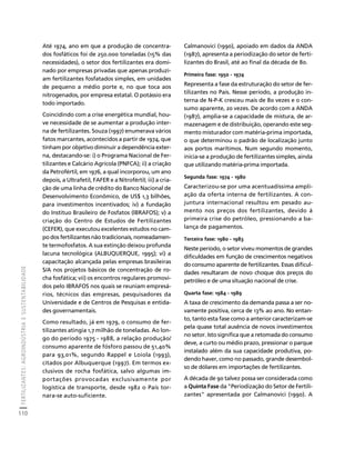 FERTILIZANTES: AGROINDÚSTRIA E SUSTENTABILIDADE 
110 
Créditos Sumário Apresentação Home 
Até 1974, ano em que a produção de concentra-dos 
fosfáticos foi de 250.000 toneladas (15% das 
necessidades), o setor dos fertilizantes era domi-nado 
por empresas privadas que apenas produzi-am 
fertilizantes fosfatados simples, em unidades 
de pequeno a médio porte e, no que toca aos 
nitrogenados, por empresa estatal. O potássio era 
todo importado. 
Coincidindo com a crise energética mundial, hou-ve 
necessidade de se aumentar a produção inter-na 
de fertilizantes. Souza (1997) enumerava vários 
fatos marcantes, acontecidos a partir de 1974, que 
tinham por objetivo diminuir a dependência exter-na, 
destacando-se: i) o Programa Nacional de Fer-tilizantes 
e Calcário Agrícola (PNFCA); ii) a criação 
da Petrofértil, em 1976, a qual incorporou, um ano 
depois, a Ultrafetil, FAFER e a Nitrofértil; iii) a cria-ção 
de uma linha de crédito do Banco Nacional de 
Desenvolvimento Econômico, de US$ 1,3 bilhões, 
para investimentos incentivados; iv) a fundação 
do Instituo Brasileiro de Fosfatos (IBRAFOS); v) a 
criação do Centro de Estudos de Fertilizantes 
(CEFER), que executou excelentes estudos no cam-po 
dos fertilizantes não tradicionais, nomeadamen-te 
termofosfatos. A sua extinção deixou profunda 
lacuna tecnológica (ALBUQUERQUE, 1995); vi) a 
capacitação alcançada pelas empresas brasileiras 
S/A nos projetos básicos de concentração de ro-cha 
fosfática; vii) os encontros regulares promovi-dos 
pelo IBRAFOS nos quais se reuniam empresá-rios, 
técnicos das empresas, pesquisadores da 
Universidade e de Centros de Pesquisas e entida-des 
governamentais. 
Como resultado, já em 1979, o consumo de fer-tilizantes 
atingia 1,7 milhão de toneladas. Ao lon-go 
do período 1975 - 1988, a relação produção/ 
consumo aparente de fósforo passou de 51,40% 
para 93,01%, segundo Rappel e Loiola (1993), 
citados por Albuquerque (1997). Em termos ex-clusivos 
de rocha fosfática, salvo algumas im-portações 
provocadas exclusivamente por 
logística de transporte, desde 1982 o País tor-nara- 
se auto-suficiente. 
Calmanovici (1990), apoiado em dados da ANDA 
(1987), apresenta a periodização do setor de ferti-lizantes 
do Brasil, até ao final da década de 80. 
Primeira fase: 1950 - 1974 
Representa a fase da estruturação do setor de fer-tilizantes 
no País. Nesse período, a produção in-terna 
de N-P-K cresceu mais de 80 vezes e o con-sumo 
aparente, 20 vezes. De acordo com a ANDA 
(1987), amplia-se a capacidade de mistura, de ar-mazenagem 
e de distribuição, operando este seg-mento 
misturador com matéria-prima importada, 
o que determinou o padrão de localização junto 
aos portos marítimos. Num segundo momento, 
inicia-se a produção de fertilizantes simples, ainda 
que utilizando matéria-prima importada. 
Segunda fase: 1974 - 1980 
Caracterizou-se por uma acentuadíssima ampli-ação 
da oferta interna de fertilizantes. A con-juntura 
internacional resultou em pesado au-mento 
nos preços dos fertilizantes, devido à 
primeira crise do petróleo, pressionando a ba-lança 
de pagamentos. 
Terceira fase: 1980 - 1983 
Neste período, o setor viveu momentos de grandes 
dificuldades em função de crescimentos negativos 
do consumo aparente de fertilizantes. Essas dificul-dades 
resultaram de novo choque dos preços do 
petróleo e de uma situação nacional de crise. 
Quarta fase: 1984 - 1989 
A taxa de crescimento da demanda passa a ser no-vamente 
positiva, cerca de 13% ao ano. No entan-to, 
tanto esta fase como a anterior caracterizam-se 
pela quase total ausência de novos investimentos 
no setor. Isto significa que a retomada do consumo 
deve, a curto ou médio prazo, pressionar o parque 
instalado além da sua capacidade produtiva, po-dendo 
haver, como no passado, grande desembol-so 
de dólares em importações de fertilizantes. 
A década de 90 talvez possa ser considerada como 
a Quinta Fase da "Periodização do Setor de Fertili-zantes" 
apresentada por Calmanovici (1990). A 
 