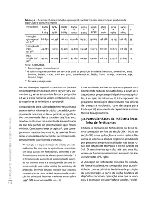 FERTILIZANTES: AGROINDÚSTRIA E SUSTENTABILIDADE 
112 
Créditos Sumário Apresentação Home 
Tabela 3.2 – Desempenho da produção agrovegetal: médias trienais, dos principais produtos de 
exportação e consumo interno 
Indicadores 80/81 
Merece destaque especial o crescimento da área 
de pastagem plantada que, entre 1975 e 1995, au-mentou 
2,5 vezes enquanto a lavoura progrediu 
1,8 vez e estes números seriam, certamente, mui-to 
superiores se referidos a 2005/2006. 
A expansão da área cultivada deve ser relacionada 
aos expressivos volumes de crédito concedidos, prin-cipalmente 
nos anos 70. Nesse período, o significa-tivo 
crescimento da oferta, da ordem de 5% ao ano, 
resultou muito mais do aumento da área cultivada 
do que dos ganhos de produtividade, que foram 
mínimos. Com as restrições de capital28 , que come-çaram 
em meados dos anos 80, as reservas finan-ceiras 
acumuladas anteriormente, permitiram o de-senvolvimento 
da eficiência produtiva. 
"A redução na disponibilidade de crédito do siste-ma 
formal fez com que os agricultores concentras-sem 
seus gastos em fertilizantes, sementes e de-fensivos 
com o intuito de elevar a produtividade /.../ 
O fenômeno de aumento da produtividade ocorri-da 
nos últimos anos é a contrapartida de uma in-tensa 
redução nos custos médios (ou unitários) de 
produção. Diversos estudos indicam que ocorreu 
uma redução de cerca de 60% nos custos de produ-ção 
das principais lavouras brasileiras entre 1981 e 
1994" (MB Associados/ANDA, op. cit). 
Estas entidades esclarecem que uma parcela con-siderável 
da redução de custos ficou a dever-se: i) 
à queda nos preços dos principais insumos agríco-las, 
à exceção de máquinas; ii) à incorporação do 
progresso tecnológico desenvolvido nos centros 
de pesquisa nacionais, com destaque para 
Embrapa; iii) ao aumento da capacidade adminis-trativa 
dos agricultores. 
3.2. Particularidades da indústria brasi-leira 
de fertilizantes 
Embora o consumo de fertilizantes no Brasil te-nha 
começado em fins do século XIX - início do 
século XX, a sua aplicação era muito restrita. Re-corria- 
se apenas a adubos orgânicos produzidos 
por pequenas empresas localizadas nas zonas ru-rais 
dos estados de São Paulo e do Rio Grande do 
Sul. O crescimento agrícola, até aos anos 60, 
apoiou-se fundamentalmente no aumento das áre-as 
cultivadas (IPT, 1988). 
A utilização de fertilizantes minerais foi iniciada, 
de forma incipiente, no começo dos anos 30, coin-cidindo 
com as primeiras tentativas de produção 
de concentrados a partir da rocha fosfática de 
depósitos nacionais, operação essa que se asso-ciou 
à produção de superfosfato simples. Foi nes- 
a 
82/83 
83/84 
a 
85/86 
86/87 
a 
88/89 
89/90 
a 
91/92 
92/93 
a 
94/95 
95/96 
a 
97/98 
98/99 
a 
00/01 
01/02 
a 
03/04 
04/05 
a 
06/07 
%* 
Produção 
agrovegetal 
(103 t) (a) 
86.830 100.396 116.141 109.480 125.917 131.605 148.786 179.757 196.787 59 
Produção de 
grãos 
(103 t)(b) 
49.783 55.710 67.226 59.838 74.348 72.275 87.748 111.615 118.573 76 
Área 
colhida (103 
ha)(a) 
45.303 44.963 51.206 47.189 46.492 43.671 46.379 53.336 57.695 13 
Fonte: ANDA/IBGE. 
(*) Percentagem de crescimento 
(a) 16 culturas que respondem por cerca de 90% da produção brasileira: herbáceo, amendoim, arroz, 
banana, batata, cacau, café em grão, cana-de-açúcar, feijão, fumo, laranja, mamona, soja, 
tomate, trigo. 
(b) Cereais e oleaginosas. 
 
