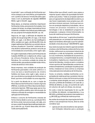 IMPORTÂNCIA E FUNÇÃO DOS FERTILIZANTES NUMA AGRICULTURA SUSTENTÁVEL E COMPETITIVA 
113 
Créditos Sumário Apresentação Home 
te período29 que a utilização de fertilizantes quí-micos 
começou a ser mais efetiva, principalmente 
com a prática da lavoura introduzida pelos japo-neses 
e com as plantações de algodão (MORAIS 
REGO, 1938 in KULAIF, 1999). 
Nessa época, as empresas existentes importavam 
fertilizantes mistos, previamente formulados. Com 
o passar do tempo, as antigas importadoras foram 
instalando unidades misturadoras para elaboração 
de suas próprias formulações (KULAIF, op. cit). 
Seguiu-se, em 1940, a definição do depósito de 
apatita de Jacupiranga (SP), em 1942, o de Araxá 
(MG), em 1946, o do Morro do Serrote/Registro 
(SP) e, também em 1946, o de Olinda (PE). Este, de 
origem sedimentar (fosforito), ao contrário dos an-teriores, 
situados em "chaminés" vulcânicas de ro-chas 
alcalino-carbonatíticas, produziu cerca de 770 
mil toneladas de concentrados, entre 1958 e 1967. 
Em 1958 é implantada a Fábrica de Fertilizantes de 
Cubatão (FAFER) com o objetivo de utilizar o gás 
da refinaria Presidente Arthur Bernardes da 
Petrobras. Foi a primeira unidade de síntese de 
amônia anidra, que produzia também ácido nítrico, 
nitrato de amônio e nitro-cálcio. 
Novas empresas, mais unidades de produção de 
fertilizantes granulados e de ácido sulfúrico e o 
início da lavra e beneficiamento do minério 
fosfático de Araxá, entre 1958 e 1960, vieram a 
dar nova dinâmica à produção de fertilizantes no 
Brasil, que teve continuidade nos anos seguintes. 
Foi a partir da década de 70, com a criação do 
Plano Nacional de Fertilizantes e Calcário Agrícola 
(PNFCA), no âmbito do II Plano Nacional de Desen-volvimento 
Agrícola - PND (1974-1979), que se criou 
a primeira política pública para estruturação da 
indústria e difusão da vantagem e necessidade da 
aplicação de fertilizantes. 
Embora o consumo de fertilizantes crescesse de 
forma intensa desde os anos 50, a produção fê-lo 
de forma ainda mais pronunciada, até 1985, ano 
em que a razão Produção Nacional/Importação atin-giu 
o valor de 1,55. A partir dessa data, tem dimi-nuído 
acentuadamente. 
Pode-se dizer que o Brasil, a partir 2000, passou a 
importar quase o dobro da quantidade de fertili-zantes 
que produz. Todas as projeções apontam 
para um agravamento da dependência externa, se 
não forem implantados novos projetos que utili-zem 
bens minerais nacionais. Continuam sem en-trar 
em produção depósitos já estudados, não se 
investe em processos inovadores ou novas 
tecnologias e não se estabelecem programa de 
prospecção e pesquisa mineral direcionados na 
busca de matérias-primas para fertilizantes. 
Hoje pode-se afirmar que "a agricultura brasileira 
está passando por um processo de reestruturação 
depois da fantástica destruição a que foi submeti-da 
desde o início dos anos 90" (DELFIM NETO, 1997). 
Essa reestruturação da indústria agrícola também 
envolveu a dos fertilizantes, embora de forma mais 
tímida: melhoraram-se os processos industriais de 
produção e a rede de transportes, aumentando-se 
o seu rendimento, facilidade de escoamento e, 
conseqüentemente, a competitividade do produ-to 
brasileiro; implantou-se o importante pólo in-dustrial 
de Uberaba, criando-se assim o complexo 
minero-químico de Tapira/Uberaba; aumentou-se, 
embora timidamente, a produção nos pólos já exis-tentes; 
instalaram-se novos centros ou empresas 
misturadoras/comercializadoras de fertilizantes. 
Foram, no entanto, medidas insuficientes: as im-portações 
de matérias-primas e produtos interme-diários 
continuam a crescer de forma pronunciada 
e constante, tendo atingido, em 2000, um total de 
cerca de 13 milhões de toneladas a um custo de 1,7 
bilhões de dólares, ou seja, um aumento de 175% 
em volume e de 155% em divisas, nos anos 90. 
Em 2006, o total de importações foi de 17,9 Mt 
(2,7 bilhões de dólares), correspondentes a 12,4 
Mt (US$ 2,4 bilhões) de produtos intermediários e 
5,5 Mt (US$ 345 milhões) de matérias-primas. 
Na análise da evolução das importações de fertili-zantes 
e suas perspectivas futuras, deve-se ainda 
considerar que: 
⎯ apenas 9% dos solos brasileiros não apresen-tam 
limitações relevantes para a produção 
 
