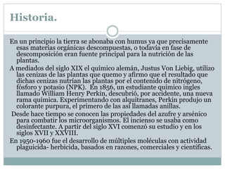 Historia.
En un principio la tierra se abonaba con humus ya que precisamente
esas materias orgánicas descompuestas, o todavía en fase de
descomposición eran fuente principal para la nutrición de las
plantas.
A mediados del siglo XIX el químico alemán, Justus Von Liebig, utilizo
las cenizas de las plantas que quemo y afirmo que el resultado que
dichas cenizas nutrían las plantas por el contenido de nitrógeno,
fósforo y potasio (NPK). En 1856, un estudiante químico ingles
llamado William Henry Perkin, descubrió, por accidente, una nueva
rama química. Experimentando con alquitranes, Perkin produjo un
colorante purpura, el primero de las así llamadas anillas.
Desde hace tiempo se conocen las propiedades del azufre y arsénico
para combatir los microorganismos. El incienso se usaba como
desinfectante. A partir del siglo XVI comenzó su estudio y en los
siglos XVII y XXVIII.
En 1950-1960 fue el desarrollo de múltiples moléculas con actividad
plaguicida- herbicida, basados en razones, comerciales y científicas.
 