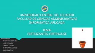 UNIVERSIDAD CENTRAL DEL ECUADOR
FACULTAD DE CIENCIAS ADMINISTRATIVAS
INFORMÁTICA APLICADA
TEMA:
FERTILIZANTES-FERTIHOUSE
INTEGRANTES:
- TANIA GUANOPATÍN
- YELIS VERGARA
- GABRIELA PÉREZ
- TATIANA MACANCHI
- ANA MANTILLA
 