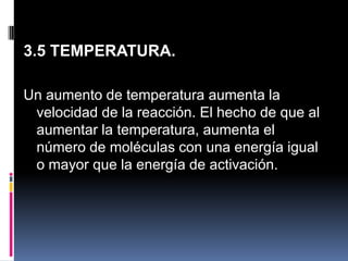 3.5 TEMPERATURA.
Un aumento de temperatura aumenta la
velocidad de la reacción. El hecho de que al
aumentar la temperatura, aumenta el
número de moléculas con una energía igual
o mayor que la energía de activación.

 