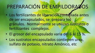 PREPARACIÓN DE EMPILDORADOS
• Los fertilizantes de liberación controlada antes
de ser encapsulados, se prepara los
gránulos. Normalmente se utilizan sustratos o
fertilizantes complejos.
• El grosor del encapsulado varia del 6 al 15 %.
• Los sustratos encapsulados contienen urea,
sulfato de potasio, nitrato Amónico, etc

 