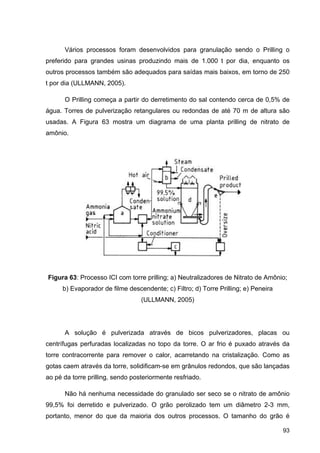 93
Vários processos foram desenvolvidos para granulação sendo o Prilling o
preferido para grandes usinas produzindo mais de 1.000 t por dia, enquanto os
outros processos também são adequados para saídas mais baixos, em torno de 250
t por dia (ULLMANN, 2005).
O Prilling começa a partir do derretimento do sal contendo cerca de 0,5% de
água. Torres de pulverização retangulares ou redondas de até 70 m de altura são
usadas. A Figura 63 mostra um diagrama de uma planta prilling de nitrato de
amônio.
Figura 63: Processo ICI com torre prilling; a) Neutralizadores de Nitrato de Amônio;
b) Evaporador de filme descendente; c) Filtro; d) Torre Prilling; e) Peneira
(ULLMANN, 2005)
A solução é pulverizada através de bicos pulverizadores, placas ou
centrífugas perfuradas localizadas no topo da torre. O ar frio é puxado através da
torre contracorrente para remover o calor, acarretando na cristalização. Como as
gotas caem através da torre, solidificam-se em grânulos redondos, que são lançadas
ao pé da torre prilling, sendo posteriormente resfriado.
Não há nenhuma necessidade do granulado ser seco se o nitrato de amônio
99,5% foi derretido e pulverizado. O grão perolizado tem um diâmetro 2-3 mm,
portanto, menor do que da maioria dos outros processos. O tamanho do grão é
 