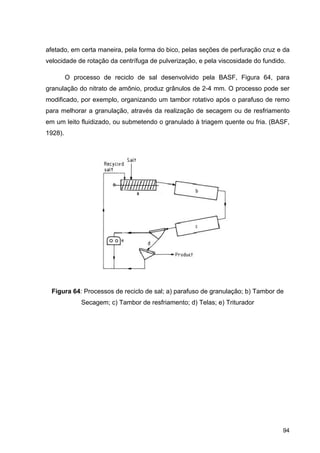 94
afetado, em certa maneira, pela forma do bico, pelas seções de perfuração cruz e da
velocidade de rotação da centrífuga de pulverização, e pela viscosidade do fundido.
O processo de reciclo de sal desenvolvido pela BASF, Figura 64, para
granulação do nitrato de amônio, produz grânulos de 2-4 mm. O processo pode ser
modificado, por exemplo, organizando um tambor rotativo após o parafuso de remo
para melhorar a granulação, através da realização de secagem ou de resfriamento
em um leito fluidizado, ou submetendo o granulado à triagem quente ou fria. (BASF,
1928).
Figura 64: Processos de reciclo de sal; a) parafuso de granulação; b) Tambor de
Secagem; c) Tambor de resfriamento; d) Telas; e) Triturador
 
