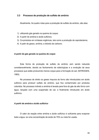 95
3.3 Processo de produção de sulfato de amônio
Atualmente, há quatro rotas para a produção de sulfato de amônio, são elas:
1) utilizando gás gerado na queima do coque;
2) A partir de amônia e ácido sulfúrico;
3) Co-produtos em sínteses orgânicas, tais como a produção de caprolactama;
4) A patir de gesso, amônia, e dióxido de carbono.
A partir do gás gerado na queima do coque
Esta forma de produção de sulfato de amônio vem sendo reduzida
consideravelmente, devido ao fechamento de siderúrgicas e a evolução de seus
processos que estão produzindo menos coque para a formação do sal. (NITROGEN,
1983)
No processo de direto os gases impuros do forno são introduzidos em ácido
sulfúrico para produzir sulfato de amônio, que fica contaminado por produtos
coloridos. No processo indireto a amônia é levada para fora do gás de alto forno com
água, lançado com uma suspensão de cal, e finalmente introduzido em ácido
sulfúrico.
A partir de amônia e ácido sulfúrico
O calor da reação entre amônia e ácido sulfúrico é suficiente para evaporar
toda a água, se uma concentração de ácido de 70% ou mais for usada.
 