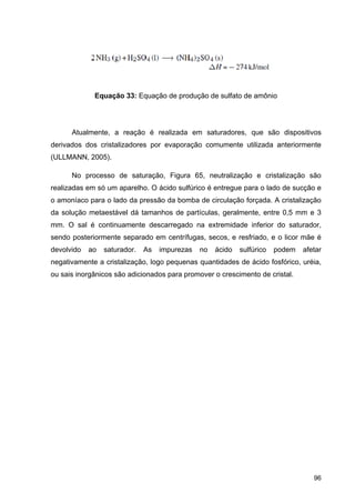 96
Equação 33: Equação de produção de sulfato de amônio
Atualmente, a reação é realizada em saturadores, que são dispositivos
derivados dos cristalizadores por evaporação comumente utilizada anteriormente
(ULLMANN, 2005).
No processo de saturação, Figura 65, neutralização e cristalização são
realizadas em só um aparelho. O ácido sulfúrico é entregue para o lado de sucção e
o amoníaco para o lado da pressão da bomba de circulação forçada. A cristalização
da solução metaestável dá tamanhos de partículas, geralmente, entre 0,5 mm e 3
mm. O sal é continuamente descarregado na extremidade inferior do saturador,
sendo posteriormente separado em centrífugas, secos, e resfriado, e o licor mãe é
devolvido ao saturador. As impurezas no ácido sulfúrico podem afetar
negativamente a cristalização, logo pequenas quantidades de ácido fosfórico, uréia,
ou sais inorgânicos são adicionados para promover o crescimento de cristal.
 