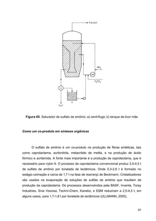 97
Figura 65: Saturador de sulfato de amônio; a) centrífuga; b) tanque de licor mãe
Como um co-produto em sínteses orgânicas
O sulfato de amônio é um co-produto na produção de fibras sintéticas, tais
como caprolactama, acrilonitrila, metacrilato de metila, e na produção de ácido
fórmico e acrilamida. A fonte mais importante é a produção de caprolactama, que é
necessário para nylon 6. O processo de caprolactama convencional produz 2,5-4,5 t
de sulfato de amônio por tonelada de lactâmicos. Onde 0,3-2,8 t é formado no
estágio oximação e cerca de 1,7 t na fase de rearranjo de Beckmann. Cristalizadores
são usados na evaporação de soluções de sulfato de amônio que resultam da
produção da caprolactama. Os processos desenvolvidos pela BASF, Inventa, Toray
Industries, Snia Viscosa, Techni-Chem, Kanebo, e DSM reduziram a 2,5-4,5 t, em
alguns casos, para 1,7-1,8 t por tonelada de lactâmicos (ULLMANN, 2005).
 