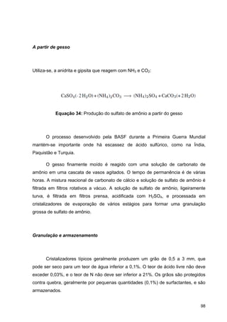 98
A partir de gesso
Utiliza-se, a anidrita e gipsita que reagem com NH3 e CO2:
Equação 34: Produção do sulfato de amônio a partir do gesso
O processo desenvolvido pela BASF durante a Primeira Guerra Mundial
mantém-se importante onde há escassez de ácido sulfúrico, como na Índia,
Paquistão e Turquia.
O gesso finamente moído é reagido com uma solução de carbonato de
amônio em uma cascata de vasos agitados. O tempo de permanência é de várias
horas. A mistura reacional de carbonato de cálcio e solução de sulfato de amônio é
filtrada em filtros rotativos a vácuo. A solução de sulfato de amônio, ligeiramente
turva, é filtrada em filtros prensa, acidificada com H2SO4, e processada em
cristalizadores de evaporação de vários estágios para formar uma granulação
grossa de sulfato de amônio.
Granulação e armazenamento
Cristalizadores típicos geralmente produzem um grão de 0,5 a 3 mm, que
pode ser seco para um teor de água inferior a 0,1%. O teor de ácido livre não deve
exceder 0,03%, e o teor de N não deve ser inferior a 21%. Os grãos são protegidos
contra quebra, geralmente por pequenas quantidades (0,1%) de surfactantes, e são
armazenados.
 