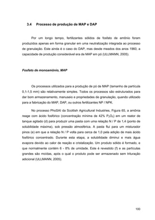 100
3.4 Processo de produção de MAP e DAP
Por um longo tempo, fertilizantes sólidos de fosfato de amônio foram
produzidos apenas em forma granular em uma neutralização integrada ao processo
de granulação. Este ainda é o caso do DAP, mas desde meados dos anos 1960, a
capacidade de produção considerável era de MAP em pó (ULLMANN, 2005).
Fosfato de monoamônio, MAP
Os processos utilizados para a produção de pó de MAP (tamanho de partícula
0,1-1,5 mm) são relativamente simples. Todos os processos são estruturados para
dar bom armazenamento, manuseio e propriedades de granulação, quando utilizado
para a fabricação do MAP, DAP, ou outros fertilizantes NP / NPK.
No processo PhoSAI da Scottish Agricultural Industries, Figura 65, a amônia
reage com ácido fosfórico (concentração mínima de 42% P2O5) em um reator de
tanque agitado (d) para produzir uma pasta com uma relação N / P de 1,4 (ponto de
solubilidade máxima), sob pressão atmosférica. A pasta flui para um misturador
pinos (e) em que a relação N / P volta para cerca de 1,0 pela adição de mais ácido
fosfórico concentrado. Durante esta etapa, a solubilidade diminui e mais água
evapora devido ao calor de reação e cristalização. Um produto sólido é formado, e
que normalmente contém 6 - 8% de umidade. Este é revestido (f) e as partículas
grandes são moídas, após o qual o produto pode ser armazenado sem trituração
adicional (ULLMANN, 2005).
 