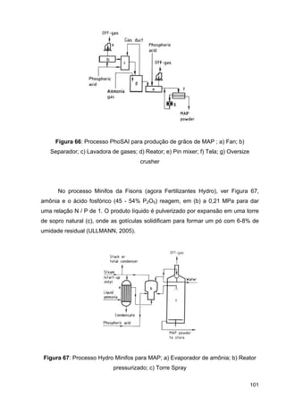 101
Figura 66: Processo PhoSAI para produção de grãos de MAP ; a) Fan; b)
Separador; c) Lavadora de gases; d) Reator; e) Pin mixer; f) Tela; g) Oversize
crusher
No processo Minifos da Fisons (agora Fertilizantes Hydro), ver Figura 67,
amônia e o ácido fosfórico (45 - 54% P2O5) reagem, em (b) a 0,21 MPa para dar
uma relação N / P de 1. O produto líquido é pulverizado por expansão em uma torre
de sopro natural (c), onde as gotículas solidificam para formar um pó com 6-8% de
umidade residual (ULLMANN, 2005).
Figura 67: Processo Hydro Minifos para MAP; a) Evaporador de amônia; b) Reator
pressurizado; c) Torre Spray
 
