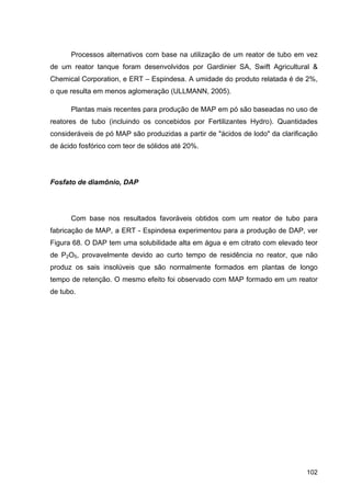 102
Processos alternativos com base na utilização de um reator de tubo em vez
de um reator tanque foram desenvolvidos por Gardinier SA, Swift Agricultural &
Chemical Corporation, e ERT – Espindesa. A umidade do produto relatada é de 2%,
o que resulta em menos aglomeração (ULLMANN, 2005).
Plantas mais recentes para produção de MAP em pó são baseadas no uso de
reatores de tubo (incluindo os concebidos por Fertilizantes Hydro). Quantidades
consideráveis de pó MAP são produzidas a partir de "ácidos de lodo" da clarificação
de ácido fosfórico com teor de sólidos até 20%.
Fosfato de diamônio, DAP
Com base nos resultados favoráveis obtidos com um reator de tubo para
fabricação de MAP, a ERT - Espindesa experimentou para a produção de DAP, ver
Figura 68. O DAP tem uma solubilidade alta em água e em citrato com elevado teor
de P2O5, provavelmente devido ao curto tempo de residência no reator, que não
produz os sais insolúveis que são normalmente formados em plantas de longo
tempo de retenção. O mesmo efeito foi observado com MAP formado em um reator
de tubo.
 