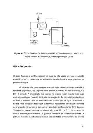 103
Figura 68: ERT – Processo Espindesa para DAP; a) Vaso tampão; b) Lavadora; c)
Reator tubular; d)Torre DAP; e) Discharge scraper; f) Fan
MAP e DAP granular
O ácido fosfórico e amônia reagem em dois ou três vasos em série à pressão
atmosférica em condições que se aproveitam de solubilidade e as propriedades de
pressão de vapor.
Inicialmente, três vasos reatores eram utilizados. A neutralização para MAP é
realizada no primeiro. No segundo, mais amônia é injetado até cerca de 80%, e o
DAP é formado. A amonização final ocorreu no terceiro reator, mas foi mais tarde
realizado no blunger (pugmill) do circuito de granulação. Devido à baixa solubilidade
do DAP o processo deve ser executado com um alto teor de água para manter a
fluidez. Altos índices de reciclagem também são necessários para evitar o excesso
de granulação na blunger, e para dar um granulado úmido contendo 4-6% de água.
Tipicamente, esses índices de reciclagem são entre 11: 1 e 8: 1, dependendo de
onde a amonização final ocorre. Os grânulos são secos em um secador rotativo. Os
grânulos menores e partículas quebradas são reciclados. O resfriamento do produto
 