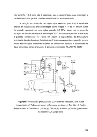 104
(de tamanho 1,5-3 mm) não é essencial, mas é recomendado para minimizar a
perda de amônia e garantir uma boa estabilidade no armazenamento.
A redução da razão de reciclagem (por exemplo, para 4:1) é alcançada
através da realização de pré-neutralização a uma relação N / P de 1,4 em um reator
de pressão operando em uma sobre pressão 0,1 MPa, assim que o ponto de
ebulição da mistura de reação é elevada por 20ºC em comparação com a operação
à pressão atmosférica, ver Figura 69. Assim, a dependência da temperatura
acentuada da solubilidade do fosfato de amônio em água permite a operação em um
menor teor de água, mantendo o fosfato de amônio em solução. A quantidade de
água alimentada para o granulador é, portanto, minimizado (ULLMANN, 2005).
Figura 69: Processo de granulação de DAP da Hydro Fertilizers, com reator
pressurizado. a) Tail-gas scrubber; b) Ammonia scrubber; c) Bag filter; d) Reator
Pressurizado; e) Granulador; f) Dryer; g) Ciclone; h) Screens; i) Crusher; j) Fluidized-
bed cooler; k), l) Surge tanks
 