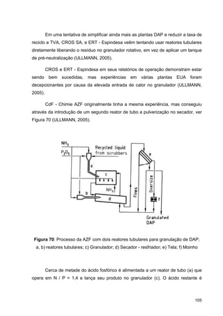 105
Em uma tentativa de simplificar ainda mais as plantas DAP e reduzir a taxa de
reciclo a TVA, CROS SA, e ERT - Espindesa veêm tentando usar reatores tubulares
diretamente liberando o resíduo no granulador rotativo, em vez de aplicar um tanque
de pré-neutralização (ULLMANN, 2005).
CROS e ERT - Espindesa em seus relatórios de operação demonstram estar
sendo bem sucedidas, mas experiências em várias plantas EUA foram
decepcionantes por causa da elevada entrada de calor no granulador (ULLMANN,
2005).
CdF - Chimie AZF originalmente tinha a mesma experiência, mas conseguiu
através da introdução de um segundo reator de tubo a pulverização no secador, ver
Figura 70 (ULLMANN, 2005).
Figura 70: Processo da AZF com dois reatores tubulares para granulação de DAP;
a, b) reatores tubulares; c) Granulador; d) Secador - resfriador; e) Tela; f) Moinho
Cerca de metade do ácido fosfórico é alimentada a um reator de tubo (a) que
opera em N / P = 1,4 e lança seu produto no granulador (c). O ácido restante é
 