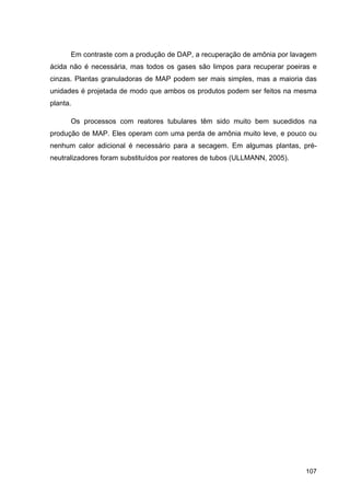 107
Em contraste com a produção de DAP, a recuperação de amônia por lavagem
ácida não é necessária, mas todos os gases são limpos para recuperar poeiras e
cinzas. Plantas granuladoras de MAP podem ser mais simples, mas a maioria das
unidades é projetada de modo que ambos os produtos podem ser feitos na mesma
planta.
Os processos com reatores tubulares têm sido muito bem sucedidos na
produção de MAP. Eles operam com uma perda de amônia muito leve, e pouco ou
nenhum calor adicional é necessário para a secagem. Em algumas plantas, pré-
neutralizadores foram substituídos por reatores de tubos (ULLMANN, 2005).
 