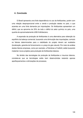 108
4. Conclusão
O Brasil apresenta uma forte dependência no uso de fertilizantes, porém com
uma relação desproporcional entre a venda e produção destes no país, o que
acarreta em uma forte demanda por importações. Os fertilizantes apresentam um
déficit, que se aproxima de 25% de todo o déficit do setor químico no país, uma
quantia de aproximadamente US$ 8 bilhões/ano.
A expansão da produção de fertilizantes é uma alternativa para obtenção do
equilíbrio da balança comercial, buscando uma diminuição das importações, contudo
os fatores determinantes para a viabilidade do projeto devem ser avaliados
(localização, garantia de fornecimento e o preço do gás natural). Por meio da análise
destes fatores empresas, como por exemplo, a Petrobras e Fosfértil, estão buscando
implantar novos projetos para produção de fertilizantes básicos.
No âmbito das tecnologias de produção de fertilizantes e insumos básicos,
constata-se que as tecnologias estão bem desenvolvidas restando apenas
aperfeiçoamentos e otimizações de processos.
 