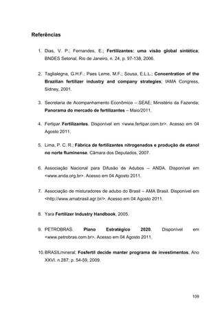 109
Referências
1. Dias, V. P.; Fernandes, E.; Fertilizantes: uma visão global sintética;
BNDES Setorial, Rio de Janeiro, n. 24, p. 97-138, 2006.
2. Taglialegna, G.H.F.; Paes Leme, M.F.; Sousa, E.L.L.; Concentration of the
Brazilian fertilizer industry and company strategies; IAMA Congress,
Sidney, 2001.
3. Secretaria de Acompanhamento Econômico – SEAE; Ministério da Fazenda;
Panorama do mercado de fertilizantes – Maio/2011.
4. Fertipar Fertilizantes. Disponível em <www.fertipar.com.br>. Acesso em 04
Agosto 2011.
5. Lima, P. C. R.; Fábrica de fertilizantes nitrogenados e produção de etanol
no norte fluminense. Câmara dos Deputados, 2007.
6. Associação Nacional para Difusão de Adubos – ANDA. Disponível em
<www.anda.org.br>. Acesso em 04 Agosto 2011.
7. Associação de misturadores de adubo do Brasil – AMA Brasil. Disponível em
<http://www.amabrasil.agr.br/>. Acesso em 04 Agosto 2011.
8. Yara Fertilizer Industry Handbook, 2005.
9. PETROBRAS. Plano Estratégico 2020. Disponível em
<www.petrobras.com.br>. Acesso em 04 Agosto 2011.
10.BRASILmineral; Fosfertil decide manter programa de investimentos, Ano
XXVI. n.287; p. 54-59, 2009.
 