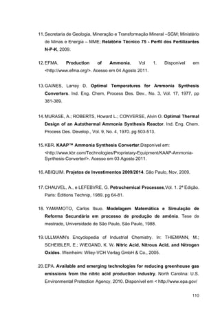 110
11.Secretaria de Geologia, Mineração e Transformação Mineral –SGM; Ministério
de Minas e Energia – MME; Relatório Técnico 75 - Perfil dos Fertilizantes
N-P-K, 2009.
12.EFMA. Production of Ammonia, Vol 1. Disponível em
<http://www.efma.org/>. Acesso em 04 Agosto 2011.
13.GAINES, Larray D. Optimal Temperatures for Ammonia Synthesis
Converters. Ind. Eng. Chem, Process Des. Dev., No. 3, Vol. 17, 1977, pp
381-389.
14.MURASE, A.; ROBERTS, Howard L.; CONVERSE, Alvin O. Optimal Thermal
Design of an Autothermal Ammonia Synthesis Reactor. Ind. Eng. Chem.
Process Des. Develop., Vol. 9, No. 4, 1970. pg 503-513.
15.KBR. KAAP™ Ammonia Synthesis Converter.Disponível em:
<http://www.kbr.com/Technologies/Proprietary-Equipment/KAAP-Ammonia-
Synthesis-Converter/>. Acesso em 03 Agosto 2011.
16.ABIQUIM. Projetos de Investimentos 2009/2014. São Paulo, Nov, 2009.
17.CHAUVEL, A., e LEFEBVRE, G. Petrochemical Processes,Vol. 1. 2ª Edição.
Paris: Éditions Technip, 1989. pg 64-81.
18. YAMAMOTO, Carlos Itsuo. Modelagem Matemática e Simulação de
Reforma Secundária em processo de produção de amônia. Tese de
mestrado, Universidade de São Paulo, São Paulo, 1988.
19.ULLMANN's Encyclopedia of Industrial Chemistry. In: THIEMANN, M.;
SCHEIBLER, E.; WIEGAND, K. W. Nitric Acid, Nitrous Acid, and Nitrogen
Oxides. Weinheim: Wiley-VCH Verlag GmbH & Co., 2005.
20.EPA. Available and emerging technologies for reducing greenhouse gas
emissions from the nitric acid production industry. North Carolina: U.S.
Environmental Protection Agency, 2010. Disponível em < http://www.epa.gov/
 