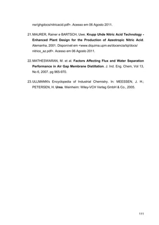 111
nsr/ghgdocs/nitricacid.pdf>. Acesso em 06 Agosto 2011.
21.MAURER, Rainer e BARTSCH, Uwe. Krupp Uhde Nitric Acid Technology -
Enhanced Plant Design for the Production of Azeotropic Nitric Acid.
Alemanha, 2001. Disponível em <www.diquima.upm.es/docencia/tqi/docs/
nitrico_az.pdf>. Acesso em 06 Agosto 2011.
22.MATHESWARAN, M. et al. Factors Affecting Flux and Water Separation
Performance in Air Gap Membrane Distillation. J. Ind. Eng. Chem, Vol 13,
No 6, 2007. pg 965-970.
23.ULLMANN's Encyclopedia of Industrial Chemistry. In: MEESSEN, J. H.;
PETERSEN, H. Urea. Weinheim: Wiley-VCH Verlag GmbH & Co., 2005.
 