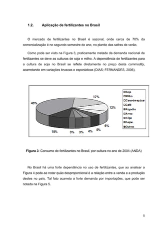5
1.2. Aplicação de fertilizantes no Brasil
O mercado de fertilizantes no Brasil é sazonal, onde cerca de 70% da
comercialização é no segundo semestre do ano, no plantio das safras de verão.
Como pode ser visto na Figura 3, praticamente metade da demanda nacional de
fertilizantes se deve as culturas de soja e milho. A dependência de fertilizantes para
a cultura de soja no Brasil se reflete diretamente no preço desta commodity,
acarretando em variações bruscas e esporádicas (DIAS; FERNANDES, 2006).
Figura 3: Consumo de fertilizantes no Brasil, por cultura no ano de 2004 (ANDA)
No Brasil há uma forte dependência no uso de fertilizantes, que ao analisar a
Figura 4 pode-se notar quão desproporcional é a relação entre a venda e a produção
destes no país. Tal fato acarreta a forte demanda por importações, que pode ser
notada na Figura 5.
 