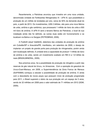 10
Recentemente, a Petrobras anunciou que investira em uma nova unidade,
denominada Unidade de Fertilizantes Nitrogenados III - UFN III, que possibilitará a
produção de um milhão de toneladas por ano, cerca de 50% da demanda atual do
país, a partir de 2013. Os investimentos, US$ 2 bilhões, são para uma nova fábrica
de uréia, amônia e gás carbônico, que processará 1 milhão de t/ano de uréia e 600
mil t/ano de amônia. A UFN III será a terceira fábrica de Petrobras, o local de sua
instalação ainda não foi definido, as outras duas estão em funcionamento e se
localizam na Bahia e no Sergipe (PETROBRAS, 2009).
A Fosfertil (atual Valefértil), detentora das unidades de produção de amônia
em Cubatão/SP e Araucária/PR, manifestou, em setembro de 2009, o desejo de
implantar um projeto de grande porte para produção de nitrogenados, porém ainda
sem localização definida. A unidade teria a capacidade de produzir 1 milhão de t/ano
de amônia e de uréia, sendo um investimento avaliado em R$1,5 a 1,8 bilhão de
reais (BRASILMINERAL, 2009).
Nos próximos anos, há a possibilidade de produção de nitrogênio a partir das
reservas de gás natural de Urucu, no Amazonas. Com a operação do gasoduto de
Urucu-Coari-Manaus, em 2009, a Superintendência da Zona Franca de Manaus
(SUFRAMA) começou a estudar a possibilidade de produção de amônia. E ainda
com a descoberta de novos poços que possuem início de produção programada
para 2011, o Brasil superará o dobro da sua produção em um espaço de 5 anos,
sendo de 32 milhões em 2008 para o valor estimado de 71 milhões em 2012 (SGM,
2009).
 