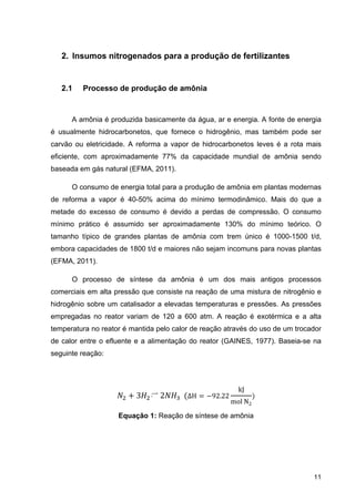 2
2
é us
carv
eficie
base
de r
meta
míni
tama
emb
(EFM
com
hidro
emp
temp
de c
segu
2. Insum
2.1 Pro
A amôn
sualmente
vão ou elet
ente, com
eada em g
O consu
reforma a
ade do ex
mo prátic
anho típico
bora capac
MA, 2011).
O proc
erciais em
ogênio sob
pregadas n
peratura no
calor entre
uinte reaçã
mos nitrog
cesso de
nia é produ
hidrocarb
tricidade. A
m aproxima
ás natural
umo de en
vapor é 4
xcesso de
o é assu
o de gran
cidades de
.
cesso de
m alta press
bre um cat
no reator v
o reator é
o efluente
ão:
Equ
genados
e produçã
uzida basic
bonetos, qu
A reforma
adamente
(EFMA, 20
ergia total
40-50% a
consumo
mido ser
ndes planta
1800 t/d e
síntese d
são que co
talisador a
variam de
mantida p
e e a alim
3 	
uação 1: R
s para a p
ão de amô
camente da
ue fornece
a vapor d
77% da
011).
para a pro
cima do m
é devido
aproxima
as de am
e maiores
da amônia
onsiste na
a elevadas
120 a 60
elo calor d
entação d
2 		 ΔH
Reação de
produção
ônia
a água, ar
e o hidrog
de hidroca
capacidad
odução de
mínimo te
a perdas
damente
ônia com
não sejam
a é um d
a reação de
s temperatu
00 atm. A
de reação a
do reator (G
H 92.2
e síntese de
o de fert
r e energia
gênio, mas
arbonetos
de mundia
amônia e
rmodinâm
de comp
130% do
trem únic
m incomuns
dos mais
e uma mis
uras e pre
reação é
através do
GAINES, 1
22
kJ
mol	N2
e amônia
tilizantes
a. A fonte d
s também
leves é a
l de amô
m plantas
ico. Mais
ressão. O
mínimo t
co é 1000
s para nov
antigos
stura de ni
essões. As
exotérmica
o uso de um
1977). Bas
11
s
de energia
pode ser
rota mais
nia sendo
modernas
do que a
consumo
teórico. O
0-1500 t/d,
as plantas
processos
trogênio e
s pressões
a e a alta
m trocador
seia-se na
a
r
s
o
s
a
o
O
s
s
e
s
a
r
a
 