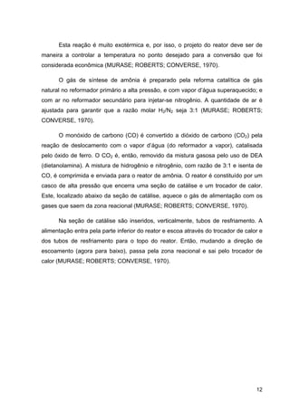 12
Esta reação é muito exotérmica e, por isso, o projeto do reator deve ser de
maneira a controlar a temperatura no ponto desejado para a conversão que foi
considerada econômica (MURASE; ROBERTS; CONVERSE, 1970).
O gás de síntese de amônia é preparado pela reforma catalítica de gás
natural no reformador primário a alta pressão, e com vapor d’água superaquecido; e
com ar no reformador secundário para injetar-se nitrogênio. A quantidade de ar é
ajustada para garantir que a razão molar H2/N2 seja 3:1 (MURASE; ROBERTS;
CONVERSE, 1970).
O monóxido de carbono (CO) é convertido a dióxido de carbono (CO2) pela
reação de deslocamento com o vapor d’água (do reformador a vapor), catalisada
pelo óxido de ferro. O CO2 é, então, removido da mistura gasosa pelo uso de DEA
(dietanolamina). A mistura de hidrogênio e nitrogênio, com razão de 3:1 e isenta de
CO, é comprimida e enviada para o reator de amônia. O reator é constituído por um
casco de alta pressão que encerra uma seção de catálise e um trocador de calor.
Este, localizado abaixo da seção de catálise, aquece o gás de alimentação com os
gases que saem da zona reacional (MURASE; ROBERTS; CONVERSE, 1970).
Na seção de catálise são inseridos, verticalmente, tubos de resfriamento. A
alimentação entra pela parte inferior do reator e escoa através do trocador de calor e
dos tubos de resfriamento para o topo do reator. Então, mudando a direção de
escoamento (agora para baixo), passa pela zona reacional e sai pelo trocador de
calor (MURASE; ROBERTS; CONVERSE, 1970).
 