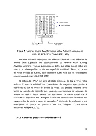 13
Figura 7: Reator de amônia TVA (Tennessee Valley Authority) (Adaptado de
MURASE; ROBERTS; CONVERSE, 1970)
As altas pressões empregadas no processo (Equação 1) de produção de
amônia foram superadas pelo desenvolvimento do processo KAAP (Kellogg
Advanced Ammonia Process, pertencente à KBR), que utiliza rutênio sobre um
suporte de carbono grafítico de alta área superficial estabilizado. Devido ao caráter
de metal precioso do rutênio, este catalisador custa mais que os catalisadores
convencionais de magnetita (KBR, 2010).
O catalisador KAAP tem uma atividade intrínseca de dez a vinte vezes
maiores do que os catalisadores convencionais de magnetita, que permite a
operação a 90 atm na pressão de síntese de reciclo. Esta pressão é metade a dois
terços da pressão de operação dos processos convencionais de produção de
amônia em reciclo. Nesta pressão, um compressor de menor capacidade é
requerido e a espessura das tubulações é diminuída resultando em economias nos
equipamentos da planta e custos de operação. A fabricação do catalisador e seu
desempenho de operação são garantidos pela BASF Catalysts LLC, sob licença
exclusiva a KBR (KBR, 2010).
2.1.1 Cenário de produção de amônia no Brasil
 