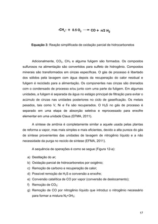 17
Equação 3: Reação simplificada de oxidação parcial de hidrocarbonetos
Adicionalmente, CO2, CH4 e alguma fuligem são formados. Os compostos
sulfurosos na alimentação são convertidos para sulfeto de hidrogênio. Compostos
minerais são transformados em cinzas específicas. O gás de processo é libertado
dos sólidos pela lavagem com água depois da recuperação do calor residual e
fuligem é reciclado para a alimentação. Os componentes nas cinzas são drenados
com o condensado de processo e/ou junto com uma parte da fuligem. Em algumas
unidades, a fuligem é separada da água no estágio principal de filtração para evitar o
acúmulo de cinzas nas unidades posteriores no ciclo de gaseificação. Os metais
pesados, tais como V, Ni e Fe são recuperados. O H2S no gás de processo é
separado em uma etapa de absorção seletiva e reprocessado para enxofre
elementar em uma unidade Claus (EFMA, 2011).
A síntese de amônia é completamente similar a aquele usada pelas plantas
de reforma a vapor, mas mais simples e mais eficientes, devido a alta pureza do gás
de síntese provenientes das unidades de lavagem de nitrogênio líquido e a não
necessidade da purga no reciclo de síntese (EFMA, 2011).
A sequência de operações é como se segue (Figura 12-a):
a) Destilação do ar;
b) Oxidação parcial de hidrocarbonetos por oxigênio;
c) Remoção de carbono e recuperação de calor;
d) Possível remoção de H2S e conversão a enxofre;
e) Conversão catalítica de CO por vapor (conversão de deslocamento);
f) Remoção de CO2;
g) Remoção de CO por nitrogênio líquido que introduz o nitrogênio necessário
para formar a mistura N2+3H2;
-CHn- + 0.5 O2 CO + H2n/2
 