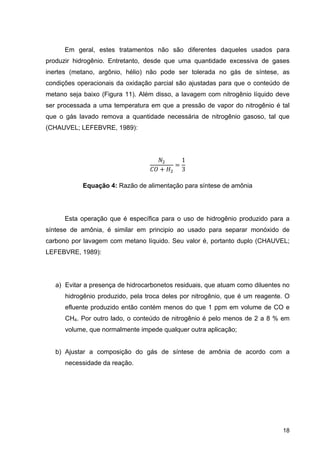 18
Em geral, estes tratamentos não são diferentes daqueles usados para
produzir hidrogênio. Entretanto, desde que uma quantidade excessiva de gases
inertes (metano, argônio, hélio) não pode ser tolerada no gás de síntese, as
condições operacionais da oxidação parcial são ajustadas para que o conteúdo de
metano seja baixo (Figura 11). Além disso, a lavagem com nitrogênio líquido deve
ser processada a uma temperatura em que a pressão de vapor do nitrogênio é tal
que o gás lavado remova a quantidade necessária de nitrogênio gasoso, tal que
(CHAUVEL; LEFEBVRE, 1989):
1
3
Equação 4: Razão de alimentação para síntese de amônia
Esta operação que é específica para o uso de hidrogênio produzido para a
síntese de amônia, é similar em principio ao usado para separar monóxido de
carbono por lavagem com metano líquido. Seu valor é, portanto duplo (CHAUVEL;
LEFEBVRE, 1989):
a) Evitar a presença de hidrocarbonetos residuais, que atuam como diluentes no
hidrogênio produzido, pela troca deles por nitrogênio, que é um reagente. O
efluente produzido então contém menos do que 1 ppm em volume de CO e
CH4. Por outro lado, o conteúdo de nitrogênio é pelo menos de 2 a 8 % em
volume, que normalmente impede qualquer outra aplicação;
b) Ajustar a composição do gás de síntese de amônia de acordo com a
necessidade da reação.
 