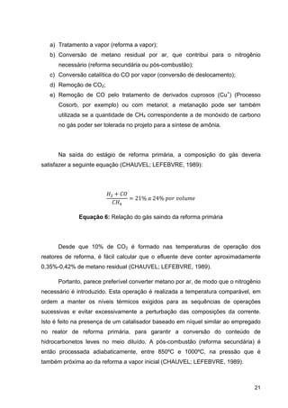 21
a) Tratamento a vapor (reforma a vapor);
b) Conversão de metano residual por ar, que contribui para o nitrogênio
necessário (reforma secundária ou pós-combustão);
c) Conversão catalítica do CO por vapor (conversão de deslocamento);
d) Remoção de CO2;
e) Remoção de CO pelo tratamento de derivados cuprosos (Cu+
) (Processo
Cosorb, por exemplo) ou com metanol; a metanação pode ser também
utilizada se a quantidade de CH4 correspondente a de monóxido de carbono
no gás poder ser tolerada no projeto para a síntese de amônia.
Na saída do estágio de reforma primária, a composição do gás deveria
satisfazer a seguinte equação (CHAUVEL; LEFEBVRE, 1989):
21%	 	24%	 	
Equação 6: Relação do gás saindo da reforma primária
Desde que 10% de CO2 é formado nas temperaturas de operação dos
reatores de reforma, é fácil calcular que o efluente deve conter aproximadamente
0,35%-0,42% de metano residual (CHAUVEL; LEFEBVRE, 1989).
Portanto, parece preferível converter metano por ar, de modo que o nitrogênio
necessário é introduzido. Esta operação é realizada a temperatura comparável, em
ordem a manter os níveis térmicos exigidos para as sequências de operações
sucessivas e evitar excessivamente a perturbação das composições da corrente.
Isto é feito na presença de um catalisador baseado em níquel similar ao empregado
no reator de reforma primária, para garantir a conversão do conteúdo de
hidrocarbonetos leves no meio diluído. A pós-combustão (reforma secundária) é
então processada adiabaticamente, entre 850ºC e 1000ºC, na pressão que é
também próxima ao da reforma a vapor inicial (CHAUVEL; LEFEBVRE, 1989).
 