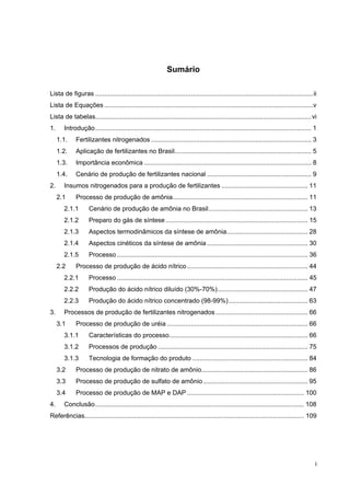 i
Sumário
Lista de figuras .........................................................................................................................ii
Lista de Equações ....................................................................................................................v
Lista de tabelas........................................................................................................................vi
1. Introdução........................................................................................................................ 1
1.1. Fertilizantes nitrogenados ......................................................................................... 3
1.2. Aplicação de fertilizantes no Brasil............................................................................ 5
1.3. Importância econômica ............................................................................................. 8
1.4. Cenário de produção de fertilizantes nacional .......................................................... 9
2. Insumos nitrogenados para a produção de fertilizantes ................................................ 11
2.1 Processo de produção de amônia........................................................................... 11
2.1.1 Cenário de produção de amônia no Brasil....................................................... 13
2.1.2 Preparo do gás de síntese............................................................................... 15
2.1.3 Aspectos termodinâmicos da síntese de amônia............................................. 28
2.1.4 Aspectos cinéticos da síntese de amônia........................................................ 30
2.1.5 Processo .......................................................................................................... 36
2.2 Processo de produção de ácido nítrico................................................................... 44
2.2.1 Processo .......................................................................................................... 45
2.2.2 Produção do ácido nítrico diluído (30%-70%).................................................. 47
2.2.3 Produção do ácido nítrico concentrado (98-99%)............................................ 63
3. Processos de produção de fertilizantes nitrogenados ................................................... 66
3.1 Processo de produção de uréia .............................................................................. 66
3.1.1 Características do processo............................................................................. 66
3.1.2 Processos de produção ................................................................................... 75
3.1.3 Tecnologia de formação do produto ................................................................ 84
3.2 Processo de produção de nitrato de amônio........................................................... 86
3.3 Processo de produção de sulfato de amônio.......................................................... 95
3.4 Processo de produção de MAP e DAP ................................................................. 100
4. Conclusão.................................................................................................................... 108
Referências.......................................................................................................................... 109
 