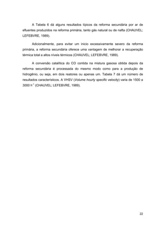 22
A Tabela 6 dá alguns resultados típicos da reforma secundária por ar de
efluentes produzidos na reforma primária, tanto gás natural ou de nafta (CHAUVEL;
LEFEBVRE, 1989).
Adicionalmente, para evitar um inicio excessivamente severo da reforma
primária, a reforma secundária oferece uma vantagem de melhorar a recuperação
térmica total a altos níveis térmicos (CHAUVEL; LEFEBVRE, 1989).
A conversão catalítica do CO contida na mistura gasosa obtida depois da
reforma secundária é processada do mesmo modo como para a produção de
hidrogênio, ou seja, em dois reatores ou apenas um. Tabela 7 dá um número de
resultados característicos. A VHSV (Volume hourly specific velocity) varia de 1500 a
3000 h-1
(CHAUVEL; LEFEBVRE, 1989).
 