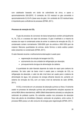 26
com catalisador baseado em óxido de cobre/óxido de zinco, e opera a
aproximadamente 200-220ºC. O conteúdo de CO residual no gás convertido é
aproximadamente 0,2-0,4% (base seca de gás). Um conteúdo de CO residual baixo
é importante para a eficiência do processo (EFMA, 2011).
Processo de remoção do CO2
O gás de processo do conversor de baixa temperatura contém principalmente
H2, N2, CO2 e o excesso de vapor de processo. O gás é resfriado e a maioria do
excesso de vapor é condensado antes de entrar no sistema de remoção de CO2. O
condensado contem normalmente 1500-2000 ppm de amônia e 800-1200 ppm de
metanol. Menores quantidades de aminas, ácido fórmico e ácido acético podem
estar presentes no condensado (EFMA, 2011).
O calor liberado durante o resfriamento/condensação é usado para:
 regeneração da solução de lavagem de CO2;
 acionamento de uma unidade de refrigeração por absorção;
 pré-aquecimento da água de alimentação da caldeira.
A quantidade de calor liberado depende da razão de vapor para carbono do
processo. Se todo calor de baixo nível é usado para a remoção de CO2 ou
refrigeração da absorção, o calor de alto nível deve ser usado para o sistema de
alimentação de água. Um processo de energia eficiente deveria ter, portanto um
sistema de remoção de CO2 com um baixo nível de demanda de calor (EFMA,
2011).
O CO2 é removido em um processo de absorção química ou física. O solvente
usado no processo de absorção química são principalmente soluções aquosas de
amina MEA (Mono etanolamina), aMEA (Metil dietanolamina ativada) ou soluções de
carbonato de potássio quente. Os solventes usados nos processos de absorção
física são glicóis de dimetiléters (Selexol), carbonato de propileno, entre outros. O
processo MEA possui um alto consumo de energia para regeneração (EFMA, 2011).
 