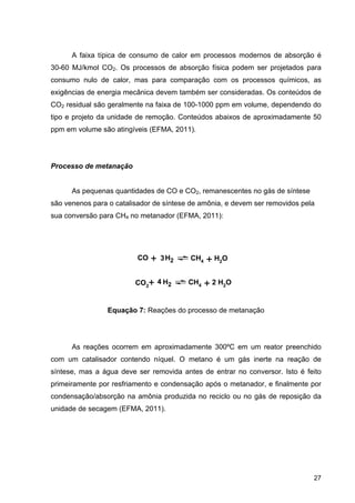 27
A faixa típica de consumo de calor em processos modernos de absorção é
30-60 MJ/kmol CO2. Os processos de absorção física podem ser projetados para
consumo nulo de calor, mas para comparação com os processos químicos, as
exigências de energia mecânica devem também ser consideradas. Os conteúdos de
CO2 residual são geralmente na faixa de 100-1000 ppm em volume, dependendo do
tipo e projeto da unidade de remoção. Conteúdos abaixos de aproximadamente 50
ppm em volume são atingíveis (EFMA, 2011).
Processo de metanação
As pequenas quantidades de CO e CO2, remanescentes no gás de síntese
são venenos para o catalisador de síntese de amônia, e devem ser removidos pela
sua conversão para CH4 no metanador (EFMA, 2011):
Equação 7: Reações do processo de metanação
As reações ocorrem em aproximadamente 300ºC em um reator preenchido
com um catalisador contendo níquel. O metano é um gás inerte na reação de
síntese, mas a água deve ser removida antes de entrar no conversor. Isto é feito
primeiramente por resfriamento e condensação após o metanador, e finalmente por
condensação/absorção na amônia produzida no reciclo ou no gás de reposição da
unidade de secagem (EFMA, 2011).
CO H23+ CH4 + H2O
CO2
H2+ CH4 + 2 H2O4
 