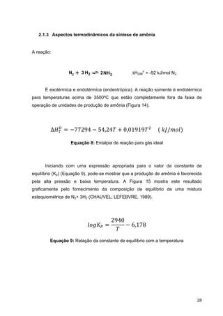 28
2.1.3 Aspectos termodinâmicos da síntese de amônia
A reação:
H298
o
= -92 kJ/mol N2
É exotérmica e endotérmica (endentrópica). A reação somente é endotérmica
para temperaturas acima de 3500ºC que estão completamente fora da faixa de
operação de unidades de produção de amônia (Figura 14).
∆ 77294 54,24 0,01919 					 	 /
Equação 8: Entalpia de reação para gás ideal
Iniciando com uma expressão apropriada para o valor da constante de
equilíbrio (Kp) (Equação 9), pode-se mostrar que a produção de amônia é favorecida
pela alta pressão e baixa temperatura. A Figura 15 mostra este resultado
graficamente pelo fornecimento da composição de equilíbrio de uma mistura
estequiométrica de N2+ 3H2 (CHAUVEL; LEFEBVRE, 1989).
2940
6,178
Equação 9: Relação da constante de equilíbrio com a temperatura
NH3N2 + H23 2
 