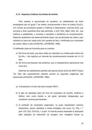 30
2.1.4 Aspectos cinéticos da síntese de amônia
Para acelerar a aproximação do equilíbrio, os catalisadores de óxido
empregados são do grupo 7 de metais, exclusivamente o ferro na prática (Fe3O4).
Um numero de promotores ajudam a melhorar o desempenho, incluindo Al2O3 que
aumenta a área superficial ativa das partículas, e K2O, SiO2, MgO, CaO, etc., que
melhora a estabilidade, e aumenta a atividade e resistência ao envenenamento.
Sistemas atualmente sob desenvolvimento fazem uso de derivados de rutênio, para
substituir ou para ser usado junto com aqueles de ferro, modificados por compostos
de rubídio, titânio e cério (CHAUVEL; LEFEBVRE, 1989).
O catalisador pode ser fornecido para os usuários:
a) Na forma de óxido, que deve então ser reduzidos na unidade pela mistura de
N2+3H2 – isto significa um intervalo de condicionamento durando de 4 a 10
dias;
b) Na forma pré-reduzida não pirofórica, que é imediatamente operacional mas
mais caro.
Sistemas de catalisadores padrões são apenas ativos acima de 400ºC (Figura
15). Eles são especialmente estáveis quando as seguintes exigências são
observadas (CHAUVEL; LEFEBVRE, 1989):
a) A temperatura no leito não deve exceder 550ºC;
b) O gás de reposição deve ser livre de compostos de enxofre, arsênico e
fósforo, bem como cloreto e, em geral, derivados halogenados que
constituem venenos permanentes;
c) O conteúdo de compostos oxigenados, os quais representam venenos
temporários, devem satisfazer a certas limitações, tais como: O2, CO2 < 1
ppm; CO, H2O, CO+CO2 < 2 ppm. O nível de pureza necessária é alcançada
pela repetição do tratamento da lavagem com nitrogênio liquido ou
 