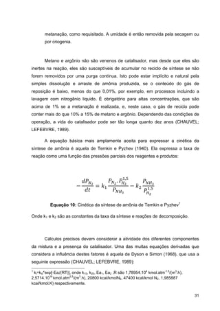 31
metanação, como requisitado. A umidade é então removida pela secagem ou
por criogenia.
Metano e argônio não são venenos de catalisador, mas desde que eles são
inertes na reação, eles são susceptíveis de acumular no reciclo de síntese se não
forem removidos por uma purga contínua. Isto pode estar implícito e natural pela
simples dissolução e arraste de amônia produzida, se o conteúdo do gás de
reposição é baixo, menos do que 0,01%, por exemplo, em processos incluindo a
lavagem com nitrogênio liquido. É obrigatório para altas concentrações, que são
acima de 1% se a metanação é realizada, e, neste caso, o gás de reciclo pode
conter mais do que 10% a 15% de metano e argônio. Dependendo das condições de
operação, a vida do catalisador pode ser tão longa quanto dez anos (CHAUVEL;
LEFEBVRE, 1989).
A equação básica mais amplamente aceita para expressar a cinética da
síntese de amônia é aquela de Temkin e Pyzhev (1940). Ela expressa a taxa de
reação como uma função das pressões parciais dos reagentes e produtos:
. ,
,
Equação 10: Cinética da síntese de amônia de Temkin e Pyzhev1
Onde k1 e k2 são as constantes da taxa da síntese e reações de decomposição.
Cálculos precisos devem considerar a atividade dos diferentes componentes
da mistura e a presença do catalisador. Uma das muitas equações derivadas que
considera a influência destes fatores é aquela de Dyson e Simon (1968), que usa a
seguinte expressão (CHAUVEL; LEFEBVRE, 1989):
1
ki=ki0*exp[-Eai/(RT)], onde k10, k20, Ea1, Ea2 ,R são 1,78954.104
kmol.atm-1,5
/(m3
.h),
2,5714.1016
kmol.atm0,5
/(m3
.h), 20800 kcal/kmolN2, 47400 kcal/kmol N2, 1,985887
kcal/kmol.K) respectivamente.
 