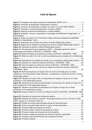 ii
Lista de figuras
Figura 1: Fluxograma da cadeia produtiva de fertilizantes (SEAE, 2011) .............................. 3
Figura 2: Produção de fertilizantes nitrogenados (Fertipar).................................................... 4
Figura 3: Consumo de fertilizantes no Brasil, por cultura no ano de 2004 (ANDA)................ 5
Figura 4: Produção e vendas de fertilizantes, no Brasil. (ANDA) ........................................... 6
Figura 5: Balança comercial de fertilizantes, no Brasil (ANDA).............................................. 6
Figura 6: Produção, consumo, exportação e importação de fertilizantes nitrogenados, no
Brasil (ANDA) .......................................................................................................................... 7
Figura 7: Reator de amônia TVA (Tennessee Valley Authority) (Adaptado de MURASE;
ROBERTS; CONVERSE, 1970)............................................................................................ 13
Figura 8: Distribuição de produção de amônia no Brasil (Elaboração própria) .................... 14
Figura 9: Matéria prima utilizada na produção de amônia no Brasil (Elaboração própria) ... 14
Figura 10: Aplicação da amônia no Brasil (Elaboração própria)........................................... 15
Figura 11: Pré-aquecimento dos reagentes a 593ºC – Oxidação parcial da mistura –
Composição de equilíbrio (CHAUVEL; LEFEBVRE, 1989)................................................... 19
Figura 12: Bases principais de produção de amônia (CHAUVEL; LEFEBVRE, 1989)......... 19
Figura 13: Efeito da razão CH4:H2O na reforma adiabática para produção de H2 (Elaboração
própria) .................................................................................................................................. 25
Figura 14: Dependência da entalpia de reação com a temperatura (Elaboração própria)... 29
Figura 15: Equilíbrio da síntese de amônia (CHAUVEL; LEFEBVRE, 1989) ....................... 29
Figura 16: Taxa de reação da síntese de amônia (CHAUVEL; LEFEBVRE, 1989) ............. 33
Figura 17: Determinação da taxa máxima de reação da síntese de amônia (CHAUVEL;
LEFEBVRE, 1989)................................................................................................................. 33
Figura 18: Perfil de temperatura e fração molar de amônia simulado para um reator
autotérmico TVA (Tennessee Valley Authority), considerando a cinética de Temkin e Pyzhev
(elaboração própria) .............................................................................................................. 34
Figura 19: Influência da razão H2:N2 na temperatura de reação ao longo de um reator
autotérmico TVA (elaboração própria)................................................................................... 34
Figura 20: Influência da %inertes da alimentação na temperatura de reação ao longo de um
reator autotérmico TVA (elaboração própria) ........................................................................ 35
Figura 21: Influência da pressão na temperatura de reação ao longo de um reator
autotérmico TVA (elaboração própria)................................................................................... 35
Figura 22: Esquema básico do reciclo de síntese de amônia (CHAUVEL; LEFEBVRE, 1989)
............................................................................................................................................... 38
Figura 23: Exemplos de reatores de síntese de amônia ...................................................... 39
Figura 24: Reatores de síntese de amônia: Tecnologia Casale (a) e (b), Conversor S-300
Haldor Topsoe (c), Conversor Uhde (d) ................................................................................ 39
Figura 25: Síntese de amônia pela oxidação parcial de hidrocarbonetos ............................ 40
Figura 26: Síntese de amônia pela reforma a vapor de hidrocarbonetos............................. 40
Figura 27: Processo KBR de produção de amônia............................................................... 41
Figura 28: Processo Haldor Topsoe de produção de amônia .............................................. 41
Figura 29: Processo Casale de produção de amônia padrão............................................... 42
Figura 30: Processo Casale de produção de amônia de grande capacidade ...................... 42
Figura 31: Processo Uhde Dual-Pressure de produção de amônia ..................................... 43
Figura 32: Processo Ostwald................................................................................................ 46
 