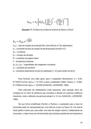 32
Equação 11: Cinética da síntese de amônia de Dyson e Simon
.
VNH3 – taxa de reação de produção NH3 (kmol NH3/(h.m3
de catalisador))
k2 – constante da taxa da reação de decomposição (kmol/(h.m3
))
k20 – constante
E2 – energia de ativação
R – constante dos gases ideais
T – temperatura absoluta
fN2, fH2, fNH3 – fugacidades dos reagentes e produtos
ka – constante de equilíbrio
a – constante dependente do tipo de catalisador (~ 0,5 para óxidos de ferro)
Para fornecer uma idéia geral, para o catalisador Montecatinin, a = 0,55,
E=163473 kJ/mol, log k20 = 14,7102, e para o catalisador Haldor Topsoe, a = 0,692,
E=179529 kJ/mol, log k20 = 15.2059 (CHAUVEL; LEFEBVRE, 1989).
Para partículas de catalisadores muito pequenas, esta equação deve ser
corrigida por um fator de eficiência que considera a difusão em sistemas catalíticos
industriais, onde o diâmetro da partícula atinge 6 a 12 mm (CHAUVEL; LEFEBVRE,
1989).
Na sua forma simplificada (Temkin e Pyzhev), a expressão para a taxa de
conversão pode ser representada por uma rede de curvas na Figura 16. Um exame
neste gráfico mostra que, para obter uma taxa de reação máxima, independente da
conversão, o reator deve ser dimensionado para alcançar gradientes de temperatura
 