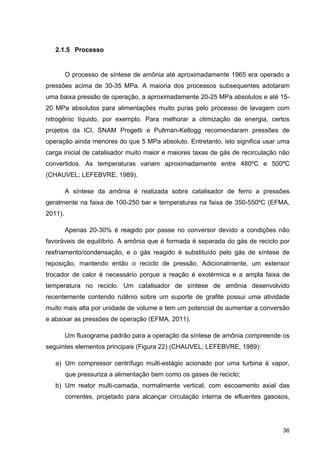 36
2.1.5 Processo
O processo de síntese de amônia até aproximadamente 1965 era operado a
pressões acima de 30-35 MPa. A maioria dos processos subsequentes adotaram
uma baixa pressão de operação, a aproximadamente 20-25 MPa absolutos e até 15-
20 MPa absolutos para alimentações muito puras pelo processo de lavagem com
nitrogênio líquido, por exemplo. Para melhorar a otimização de energia, certos
projetos da ICI, SNAM Progetti e Pullman-Kellogg recomendaram pressões de
operação ainda menores do que 5 MPa absoluto. Entretanto, isto significa usar uma
carga inicial de catalisador muito maior e maiores taxas de gás de recirculação não
convertidos. As temperaturas variam aproximadamente entre 480ºC e 500ºC
(CHAUVEL; LEFEBVRE, 1989).
A síntese da amônia é realizada sobre catalisador de ferro a pressões
geralmente na faixa de 100-250 bar e temperaturas na faixa de 350-550ºC (EFMA,
2011).
Apenas 20-30% é reagido por passe no conversor devido a condições não
favoráveis de equilíbrio. A amônia que é formada é separada do gás de reciclo por
resfriamento/condensação, e o gás reagido é substituído pelo gás de síntese de
reposição, mantendo então o reciclo de pressão. Adicionalmente, um extensor
trocador de calor é necessário porque a reação é exotérmica e a ampla faixa de
temperatura no reciclo. Um catalisador de síntese de amônia desenvolvido
recentemente contendo rutênio sobre um suporte de grafite possui uma atividade
muito mais alta por unidade de volume e tem um potencial de aumentar a conversão
e abaixar as pressões de operação (EFMA, 2011).
Um fluxograma padrão para a operação da síntese de amônia compreende os
seguintes elementos principais (Figura 22) (CHAUVEL; LEFEBVRE, 1989):
a) Um compressor centrífugo multi-estágio acionado por uma turbina à vapor,
que pressuriza a alimentação bem como os gases de reciclo;
b) Um reator multi-camada, normalmente vertical, com escoamento axial das
correntes, projetado para alcançar circulação interna de efluentes gasosos,
 