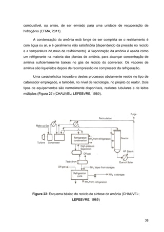 38
combustível, ou antes, de ser enviado para uma unidade de recuperação de
hidrogênio (EFMA, 2011).
A condensação da amônia está longe de ser completa se o resfriamento é
com água ou ar, e é geralmente não satisfatória (dependendo da pressão no reciclo
e a temperatura do meio de resfriamento). A vaporização da amônia é usada como
um refrigerante na maioria das plantas de amônia, para alcançar concentração de
amônia suficientemente baixas no gás de reciclo do conversor. Os vapores de
amônia são liquefeitos depois da recompressão no compressor da refrigeração.
Uma característica inovadora destes processos obviamente reside no tipo de
catalisador empregado, e também, no nível de tecnologia, no projeto do reator. Dois
tipos de equipamentos são normalmente disponíveis, reatores tubulares e de leitos
múltiplos (Figura 23) (CHAUVEL; LEFEBVRE, 1989).
Figura 22: Esquema básico do reciclo de síntese de amônia (CHAUVEL;
LEFEBVRE, 1989)
 
