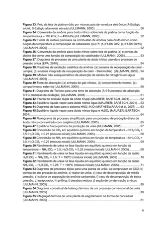 iii
Figura 33: Foto da tela de platina-ródio por microscopia de varedura eletrônica (A-Estágio
inicial; B-Estágio altamente ativado) (ULLMANN, 2005)....................................................... 50
Figura 34: Conversão da amônia para óxido nítrico sobre tela de platina como função da
temperatura (a – 100 kPa; b – 400 kPa) (ULLMANN, 2005)................................................. 52
Figura 35: Perda de metais preciosos na combustão de amônia para óxido nitríco como
função da temperatura e composição do catalisador ((a) Pt; (b) Pt-Rh 98/2; (c) Pt-Rh 90/10)
(ULLMANN, 2005) ................................................................................................................. 52
Figura 36: Conversão da amônia para óxido nítrico sobre tela de platina (a) e perdas de
platina (b) como uma função da composição do catalisador (ULLMANN, 2005).................. 53
Figura 37: Diagrama de processo de uma planta de ácido nítrico usando o processo de
pressão única (EPA, 2010).................................................................................................... 54
Figura 38: Reatores de oxidação catalítica da amônia ((a) sistema de recuperação de calor -
Lentjes; (b) sistema integrado de recuperação de calor - Steinmüller) (ULLMANN, 2005).. 54
Figura 39: Modelo não estequiométrico da absorção de óxidos de nitrogênio em água
(ULLMANN, 2005) ................................................................................................................. 59
Figura 40:Torre de absorção ((a) entrada de gás nitroso, (b) comportimento interno, (c)
compartimento externo) (ULLMANN, 2005) .......................................................................... 60
Figura 41:Diagrama de Toniolo para uma torre de absorção (AB processo de absorção;
BC processo de oxidação) (ULLMANN, 2005) .................................................................. 61
Figura 42: Planta de pressão dupla da Uhde Krupp (MAURER; BARTSCH, 2001)............. 62
Figura 43:Equilíbrio líquido-vapor para ácido nítrico-água (MAURER; BARTSCH, 2001) ... 63
Figura 44:Diagrama de fase para o sistema HNO3-H2O (MATHESWARAN et al, 2007) ..... 63
Figura 45:Equilíbrio líquido-vapor para ácido nítrico-água e H2SO4 (MAURER; BARTSCH,
2001)...................................................................................................................................... 64
Figura 46:Fluxograma de processo simplificado para um processo de produção direto de
ácido nítrico concentrado com oxigênio (ULLMANN, 2005).................................................. 65
Figura 47:Equilíbrio físico-químico da produção da uréia (ULLMANN, 2005)...................... 67
Figura 48:Conversão de CO2 em equilíbrio químico em função da temperatura – NH3:CO2 =
3,5; H2O:CO2 = 0,25 (mistura inicial) (ULLMANN, 2005)....................................................... 68
Figura 49:Conversão de NH3 em equilíbrio químico em função da temperatura – NH3:CO2 =
3,5; H2O:CO2 = 0,25 (mistura inicial) (ULLMANN, 2005)....................................................... 69
Figura 50:Rendimento de uréia na fase líquida em equilíbrio químico em função da
temperatura – NH3:CO2 = 3,5; H2O:CO2 = 0,25 (mistura inicial) (ULLMANN, 2005)............. 69
Figura 51:Rendimento de uréia na fase líquida em equilíbrio químico em função da razão
H2O:CO2 – NH3:CO2 = 3,5; T = 190ºC (mistura inicial) (ULLMANN, 2005) ........................... 70
Figura 52:Rendimento de uréia na fase líquida em equilíbrio químico em função da razão
NH3:CO2 – H2O:CO2 = 0,25; T = 190ºC (mistura inicial) (ULLMANN, 2005) ......................... 71
Figura 53:Diagrama de processo típico para uma planta de uréia: a) compressor de CO2; b)
bomba de alta pressão de amônia; c) reator de uréia; d) vaso de decomposição de média
pressão; e) coluna de separação de amônia-carbamato; f) vaso de decomposição de baixa
pressão; g) evaporador; h) prilling; i) desabsorvedora. j) seção de condensação a vácuo
(ULLMANN, 2005) ................................................................................................................. 80
Figura 54:Diagrama conceitual de balanço térmico de um processo convencional de uréia
(ULLMANN, 2005) ................................................................................................................. 80
Figura 55:Integraçaõ térmica de uma planta de esgotamento na forma de conceitual
(ULLMANN, 2005) ................................................................................................................. 81
 
