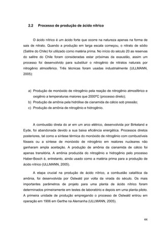 44
2.2 Processo de produção de ácido nítrico
O ácido nítrico é um ácido forte que ocorre na natureza apenas na forma de
sais de nitrato. Quando a produção em larga escala começou, o nitrato de sódio
(Salitre do Chile) foi utilizado como matéria prima. No início do século 20 as reservas
do salitre do Chile foram consideradas estar próximas da exaustão, assim um
processo foi desenvolvido para substituir o nitrogênio de nitratos naturais por
nitrogênio atmosférico. Três técnicas foram usadas industrialmente (ULLMANN,
2005):
a) Produção de monóxido de nitrogênio pela reação de nitrogênio atmosférico e
oxigênio a temperaturas maiores que 2000ºC (processo direto);
b) Produção de amônia pela hidrólise de cianamida de cálcio sob pressão;
c) Produção de amônia de nitrogênio e hidrogênio.
A combustão direta do ar em um arco elétrico, desenvolvida por Birkeland e
Eyde, foi abandonada devido a sua baixa eficiência energética. Processos diretos
posteriores, tal como a síntese térmica do monóxido de nitrogênio com combustíveis
fósseis ou a síntese de monóxido de nitrogênio em reatores nucleares não
ganharam ampla aceitação. A produção de amônia da cianamida de cálcio foi
apenas transitória. A amônia produzida do nitrogênio e hidrogênio pelo processo
Haber-Bosch é, entretanto, ainda usado como a matéria prima para a produção de
ácido nítrico (ULLMANN, 2005).
A etapa crucial na produção de ácido nítrico, a combustão catalítica da
amônia, foi desenvolvida por Ostwald por volta da virada do século. Os mais
importantes parâmetros de projeto para uma planta de ácido nítrico foram
determinados primeiramente em testes de laboratório e depois em uma planta piloto.
A primeira unidade de produção empregando o processo de Ostwald entrou em
operação em 1906 em Gerthe na Alemanha (ULLMANN, 2005).
 