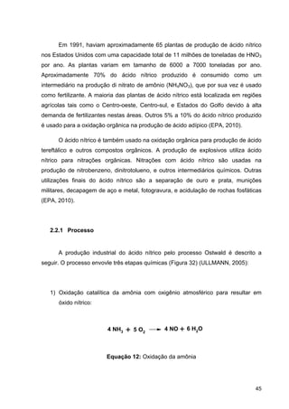 45
Em 1991, haviam aproximadamente 65 plantas de produção de ácido nítrico
nos Estados Unidos com uma capacidade total de 11 milhões de toneladas de HNO3
por ano. As plantas variam em tamanho de 6000 a 7000 toneladas por ano.
Aproximadamente 70% do ácido nítrico produzido é consumido como um
intermediário na produção di nitrato de amônio (NH4NO3), que por sua vez é usado
como fertilizante. A maioria das plantas de ácido nítrico está localizada em regiões
agrícolas tais como o Centro-oeste, Centro-sul, e Estados do Golfo devido à alta
demanda de fertilizantes nestas áreas. Outros 5% a 10% do ácido nítrico produzido
é usado para a oxidação orgânica na produção de ácido adípico (EPA, 2010).
O ácido nítrico é também usado na oxidação orgânica para produção de ácido
tereftálico e outros compostos orgânicos. A produção de explosivos utiliza ácido
nítrico para nitrações orgânicas. Nitrações com ácido nítrico são usadas na
produção de nitrobenzeno, dinitrotolueno, e outros intermediários químicos. Outras
utilizações finais do ácido nítrico são a separação de ouro e prata, munições
militares, decapagem de aço e metal, fotogravura, e acidulação de rochas fosfáticas
(EPA, 2010).
2.2.1 Processo
A produção industrial do ácido nítrico pelo processo Ostwald é descrito a
seguir. O processo envovle três etapas químicas (Figura 32) (ULLMANN, 2005):
1) Oxidação catalítica da amônia com oxigênio atmosférico para resultar em
óxido nítrico:
Equação 12: Oxidação da amônia
4 NH3 5 O2+ 4 NO + 6 H2O
 